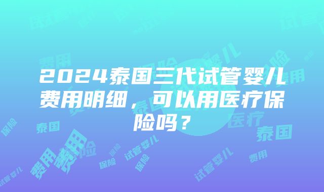 2024泰国三代试管婴儿费用明细，可以用医疗保险吗？