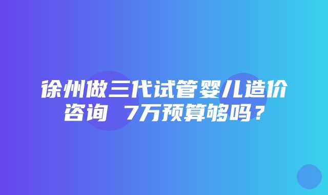 徐州做三代试管婴儿造价咨询 7万预算够吗？