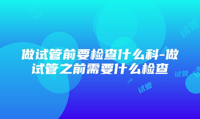 做试管前要检查什么科-做试管之前需要什么检查