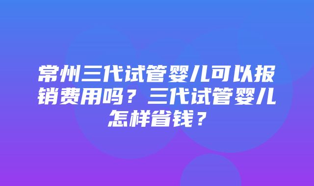 常州三代试管婴儿可以报销费用吗？三代试管婴儿怎样省钱？