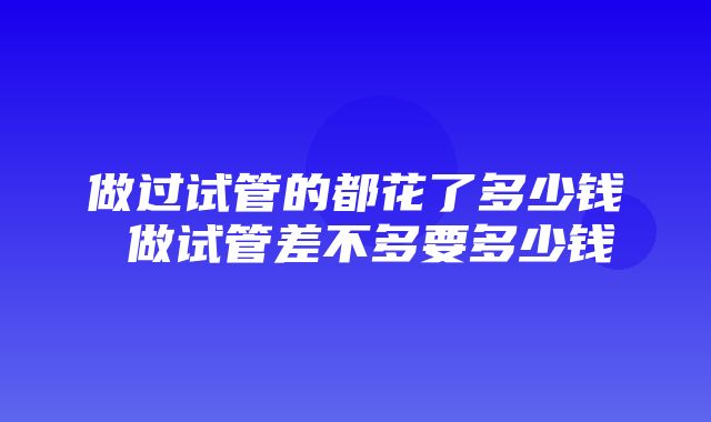 做过试管的都花了多少钱 做试管差不多要多少钱