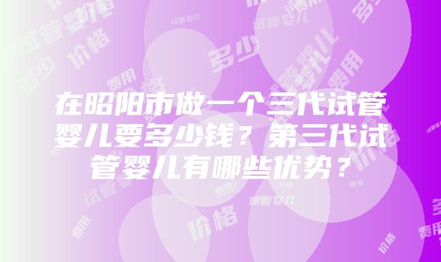 在昭阳市做一个三代试管婴儿要多少钱？第三代试管婴儿有哪些优势？