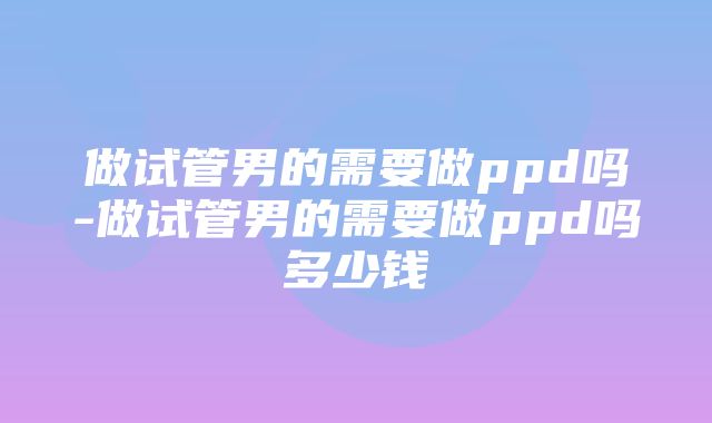 做试管男的需要做ppd吗-做试管男的需要做ppd吗多少钱