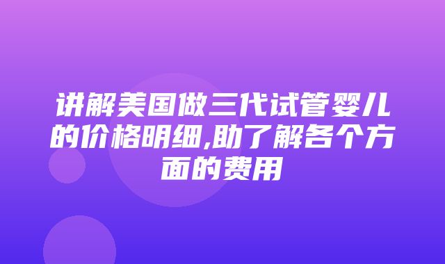 讲解美国做三代试管婴儿的价格明细,助了解各个方面的费用