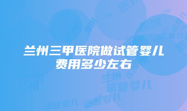 兰州三甲医院做试管婴儿费用多少左右