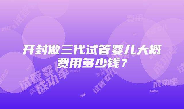 开封做三代试管婴儿大概费用多少钱？