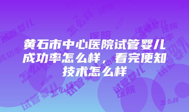 黄石市中心医院试管婴儿成功率怎么样，看完便知技术怎么样