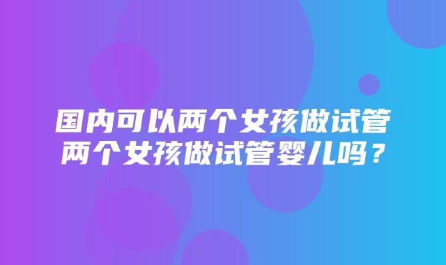 国内可以两个女孩做试管两个女孩做试管婴儿吗？