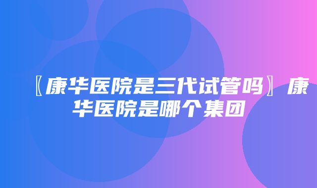 〖康华医院是三代试管吗〗康华医院是哪个集团