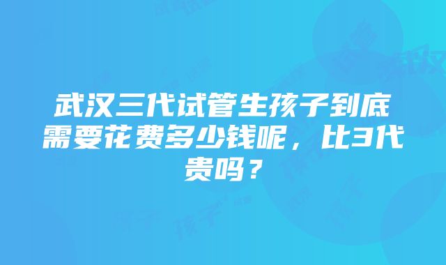 武汉三代试管生孩子到底需要花费多少钱呢，比3代贵吗？