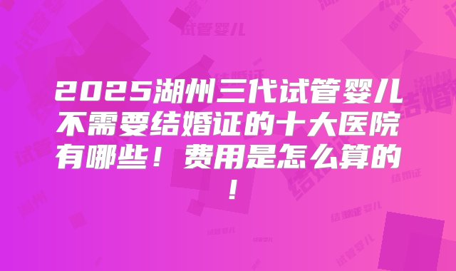 2025湖州三代试管婴儿不需要结婚证的十大医院有哪些！费用是怎么算的！