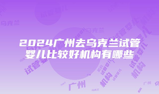 2024广州去乌克兰试管婴儿比较好机构有哪些