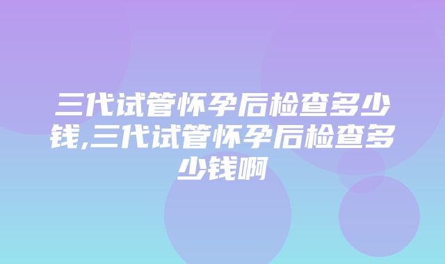 三代试管怀孕后检查多少钱,三代试管怀孕后检查多少钱啊