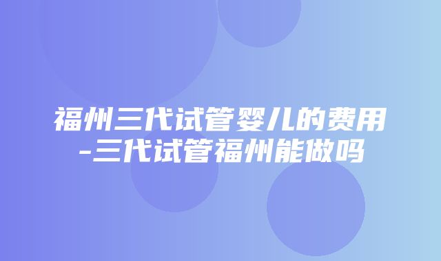 福州三代试管婴儿的费用-三代试管福州能做吗