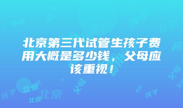 北京第三代试管生孩子费用大概是多少钱，父母应该重视！