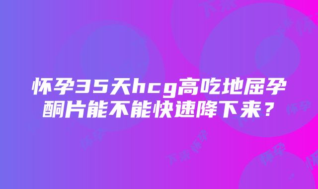 怀孕35天hcg高吃地屈孕酮片能不能快速降下来？