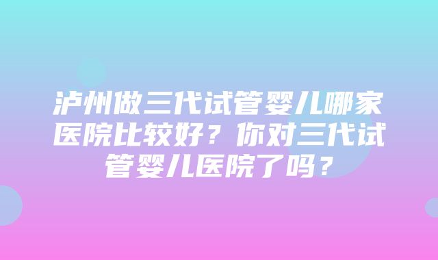 泸州做三代试管婴儿哪家医院比较好？你对三代试管婴儿医院了吗？