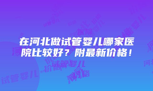 在河北做试管婴儿哪家医院比较好？附最新价格！