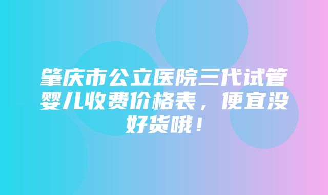 肇庆市公立医院三代试管婴儿收费价格表，便宜没好货哦！