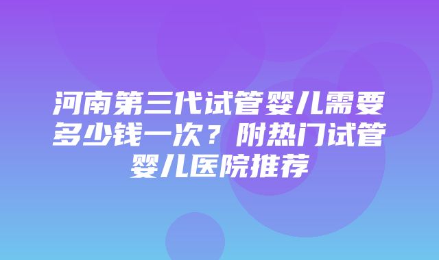 河南第三代试管婴儿需要多少钱一次？附热门试管婴儿医院推荐