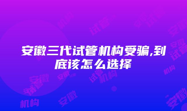 安徽三代试管机构受骗,到底该怎么选择