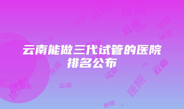 云南能做三代试管的医院排名公布