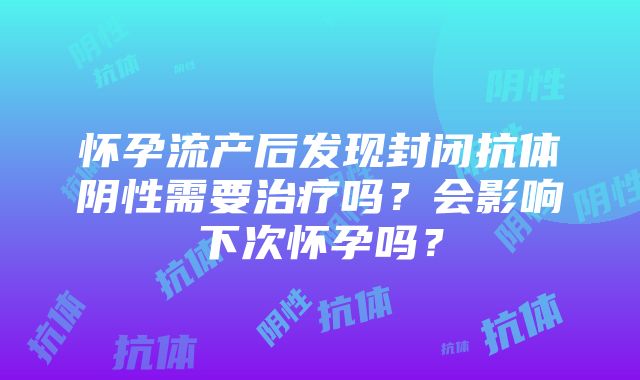 怀孕流产后发现封闭抗体阴性需要治疗吗？会影响下次怀孕吗？