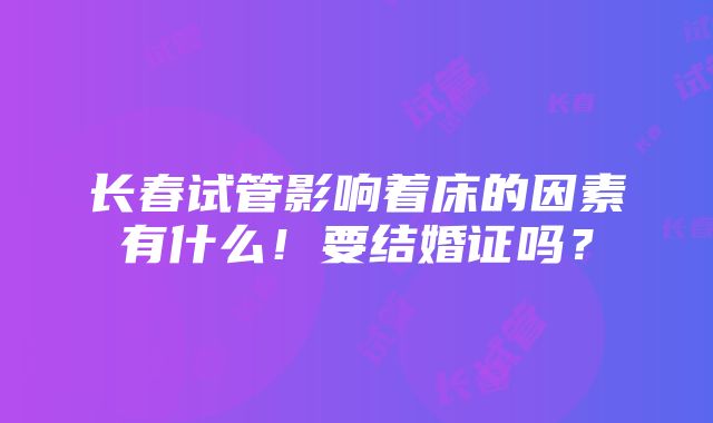 长春试管影响着床的因素有什么！要结婚证吗？