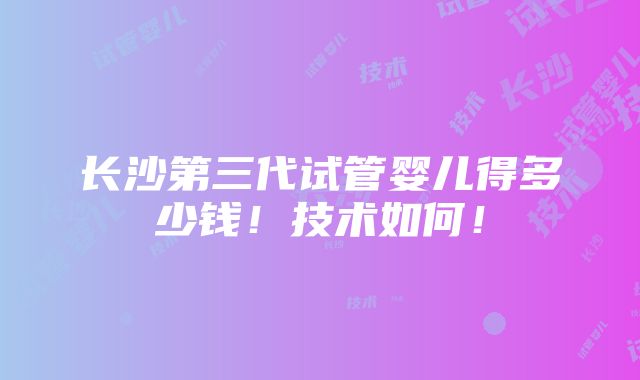 长沙第三代试管婴儿得多少钱！技术如何！