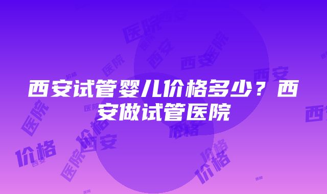 西安试管婴儿价格多少？西安做试管医院