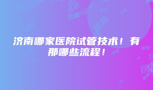 济南哪家医院试管技术！有那哪些流程！