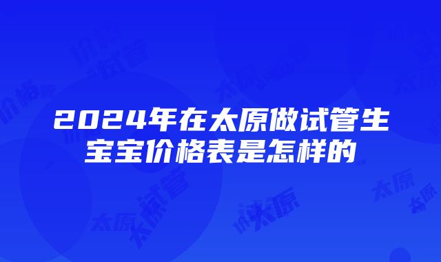 2024年在太原做试管生宝宝价格表是怎样的