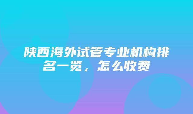 陕西海外试管专业机构排名一览，怎么收费