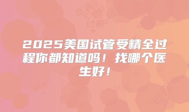 2025美国试管受精全过程你都知道吗！找哪个医生好！