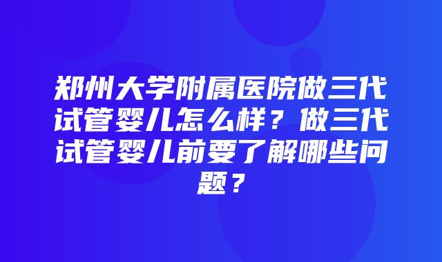 郑州大学附属医院做三代试管婴儿怎么样？做三代试管婴儿前要了解哪些问题？