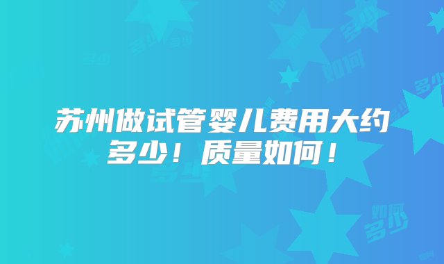 苏州做试管婴儿费用大约多少！质量如何！