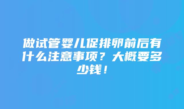 做试管婴儿促排卵前后有什么注意事项？大概要多少钱！