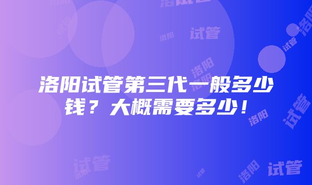 洛阳试管第三代一般多少钱？大概需要多少！