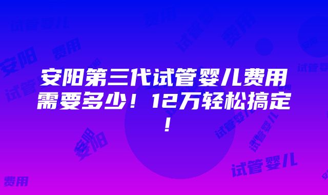 安阳第三代试管婴儿费用需要多少！12万轻松搞定！