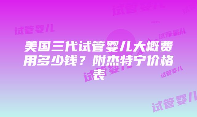 美国三代试管婴儿大概费用多少钱？附杰特宁价格表