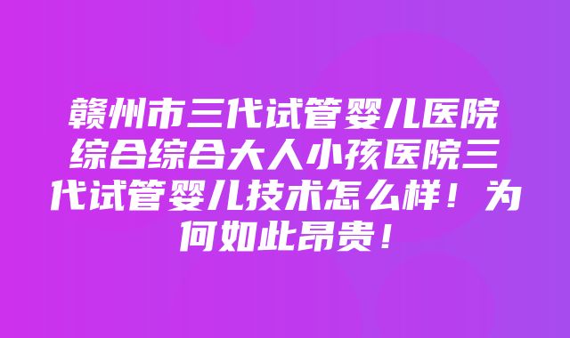 赣州市三代试管婴儿医院综合综合大人小孩医院三代试管婴儿技术怎么样！为何如此昂贵！