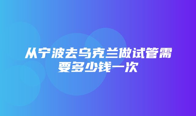 从宁波去乌克兰做试管需要多少钱一次