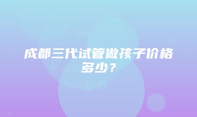 成都三代试管做孩子价格多少？