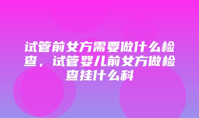 试管前女方需要做什么检查，试管婴儿前女方做检查挂什么科