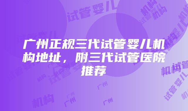 广州正规三代试管婴儿机构地址，附三代试管医院推荐