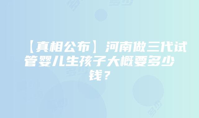 【真相公布】河南做三代试管婴儿生孩子大概要多少钱？