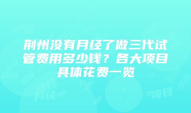 荆州没有月经了做三代试管费用多少钱？各大项目具体花费一览