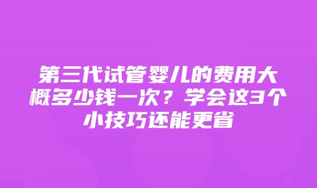 第三代试管婴儿的费用大概多少钱一次？学会这3个小技巧还能更省