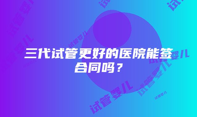 三代试管更好的医院能签合同吗？