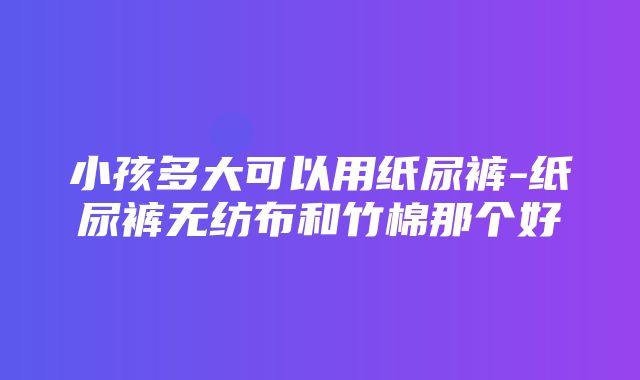 小孩多大可以用纸尿裤-纸尿裤无纺布和竹棉那个好